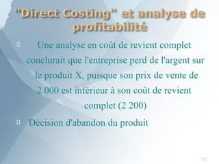 
101
Une analyse en coût de revient complet
conclurait que l'entreprise perd de l'argent sur
le produit X, puisque son prix de vente de
2 000 est inférieur à son coût de revient
complet (2 200)
 Décision d'abandon du produit
 