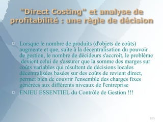 
105

Lorsque le nombre de produits (d'objets de coûts)
augmente et que, suite à la décentralisation du pouvoir
de gestion, le nombre de décideurs s'accroît, le problème
devient celui de s'assurer que la somme des marges sur
coûts variables qui résultent de décisions locales
décentralisées basées sur des coûts de revient direct,
permet bien de couvrir l'ensemble des charges fixes
générées aux différents niveaux de l'entreprise
ENJEU ESSENTIEL du Contrôle de Gestion !!!
 