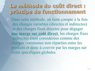 
108
Dans cette méthode, on tient compte à la fois
des charges variables (directes et indirectes)
et des charges fixes directes pour dégager
une marge sur coût direct, les charges fixes
indirectes étant considérées comme des
charges communes non réparties entre les
produits et donc à couvrir par les marges sur
coûts spécifiques globales
 