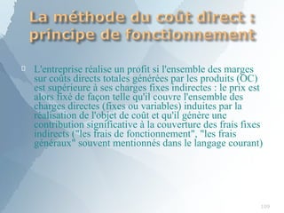 
109
L'entreprise réalise un profit si l'ensemble des marges
sur coûts directs totales générées par les produits (OC)
est supérieure à ses charges fixes indirectes : le prix est
alors fixé de façon telle qu'il couvre l'ensemble des
charges directes (fixes ou variables) induites par la
réalisation de l'objet de coût et qu'il génère une
contribution significative à la couverture des frais fixes
indirects ("les frais de fonctionnement", "les frais
généraux" souvent mentionnés dans le langage courant)
 