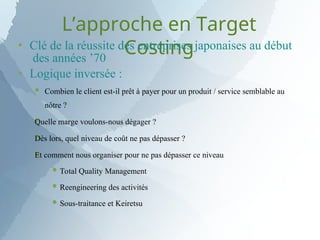 L’approche en Target
Costing


Clé de la réussite des entreprises japonaises au début
des années ’70
Logique inversée :



 Combien le client est-il prêt à payer pour un produit / service semblable au
nôtre ?
Quelle marge voulons-nous dégager ?
Dès lors, quel niveau de coût ne pas dépasser ?
Et comment nous organiser pour ne pas dépasser ce niveau
 Total Quality Management
 Reengineering des activités
 Sous-traitance et Keiretsu
 