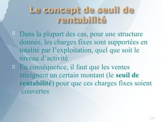 
115
Dans la plupart des cas, pour une structure
donnée, les charges fixes sont supportées en
totalité par l’exploitation, quel que soit le
niveau d’activité
 En conséquence, il faut que les ventes
atteignent un certain montant (le seuil de
rentabilité) pour que ces charges fixes soient
couvertes
 