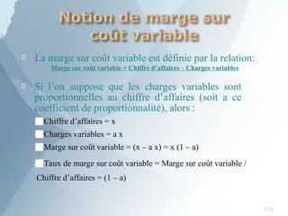 
116
La marge sur coût variable est définie par la relation:
Marge sur coût variable = Chiffre d’affaires – Charges variables
 Si l’on suppose que les charges variables sont
proportionnelles au chiffre d’affaires (soit a ce
coefficient de proportionnalité), alors :
■Chiffre d’affaires = x
■Charges variables = a x
■Marge sur coût variable = (x – a x) = x (1 – a)
■Taux de marge sur coût variable = Marge sur coût variable /
Chiffre d’affaires = (1 – a)
 