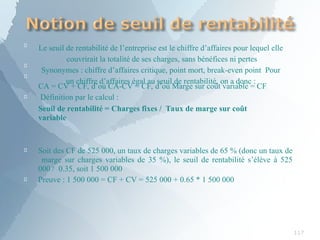 
117


Le seuil de rentabilité de l’entreprise est le chiffre d’affaires pour lequel elle
couvrirait la totalité de ses charges, sans bénéfices ni pertes
Synonymes : chiffre d’affaires critique, point mort, break-even point Pour
un chiffre d’affaires égal au seuil de rentabilité, on a donc :

CA = CV + CF, d’où CA-CV = CF, d’où Marge sur coût variable = CF
Définition par le calcul :
Seuil de rentabilité = Charges fixes / Taux de marge sur coût
variable


Soit des CF de 525 000, un taux de charges variables de 65 % (donc un taux de
marge sur charges variables de 35 %), le seuil de rentabilité s’élève à 525
000 / 0.35, soit 1 500 000
Preuve : 1 500 000 = CF + CV = 525 000 + 0.65 * 1 500 000
 
