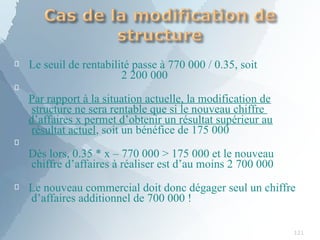 
121
Le seuil de rentabilité passe à 770 000 / 0.35, soit
2 200 000

Par rapport à la situation actuelle, la modification de
structure ne sera rentable que si le nouveau chiffre
d’affaires x permet d’obtenir un résultat supérieur au
résultat actuel, soit un bénéfice de 175 000

Dès lors, 0.35 * x – 770 000 > 175 000 et le nouveau
chiffre d’affaires à réaliser est d’au moins 2 700 000
 Le nouveau commercial doit donc dégager seul un chiffre
d’affaires additionnel de 700 000 !
 