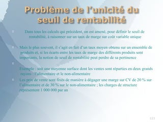 
123
Dans tous les calculs qui précèdent, on est amené, pour définir le seuil de
rentabilité, à raisonner sur un taux de marge sur coût variable unique
 Mais le plus souvent, il s’agit en fait d’un taux moyen obtenu sur un ensemble de
produits et, si les écarts entre les taux de marge des différents produits sont
importants, la notion de seuil de rentabilité peut perdre de sa pertinence


Exemple : soit une moyenne surface dont les ventes sont réparties en deux grands
rayons : l’alimentaire et le non-alimentaire
Les prix de vente sont fixés de manière à dégager une marge sur CV de 20 % sur
l’alimentaire et de 30 % sur le non-alimentaire ; les charges de structure
représentent 1 000 000 par an
 