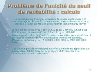 
124
La détermination d’un seuil de rentabilité unique suppose que l’on
détermine a priori la part de l’alimentaire et du non-alimentaire dans le
chiffre d’affaires global, afin de calculer un taux de marge moyen


Si ce n’est pas le cas, avec x et y les CA de ces 2 rayons, la CNS pour
définir le seuil de rentabilité est : 0.2 x + 0.3 y = 1 000 000
Tout couple de valeur (x,y) satisfaisant cette condition correspond donc à
un seuil de rentabilité (droite de rentabilité ou droite d’équilibre,
d’équation ci-dessus, p. ex. (2 000 000,2 000 000) ou (500 000,3 000
000))

 Une solution plus fine consisterait toutefois à obtenir une répartition des
charges fixes totales entre ces deux rayons et de procéder à un
raisonnement normal, mais partiel
 