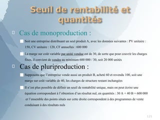 
125
Cas de monoproduction :

■ Soit une entreprise distribuant un seul produit A, avec les données suivantes : PV unitaire :
150, CV unitaire : 120, CF annuelles : 600 000
■ La marge sur coût variable par unité vendue est de 30, de sorte que pour couvrir les charges
fixes, il convient de vendre au minimum 600 000 / 30, soit 20 000 unités
Cas de pluriproduction :
■ Supposons que l’entreprise vende aussi un produit B, acheté 60 et revendu 100, soit une
marge sur coût variable de 40, les charges de structure restant inchangées
■ Il n’est plus possible de définir un seuil de rentabilité unique, mais on peut écrire une
équation correspondant à l’obtention d’un résultat nul, en quantités : 30 A + 40 B = 600 000
et l’ensemble des points situés sur cette droite correspondent à des programmes de vente
conduisant à des résultats nuls
 