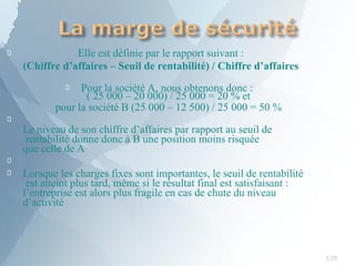 
128
Elle est définie par le rapport suivant :
(Chiffre d’affaires – Seuil de rentabilité) / Chiffre d’affaires
 Pour la société A, nous obtenons donc :
( 25 000 – 20 000) / 25 000 = 20 % et
pour la société B (25 000 – 12 500) / 25 000 = 50 %

Le niveau de son chiffre d’affaires par rapport au seuil de
rentabilité donne donc à B une position moins risquée
que celle de A

 Lorsque les charges fixes sont importantes, le seuil de rentabilité
est atteint plus tard, même si le résultat final est satisfaisant :
l’entreprise est alors plus fragile en cas de chute du niveau
d’activité
 