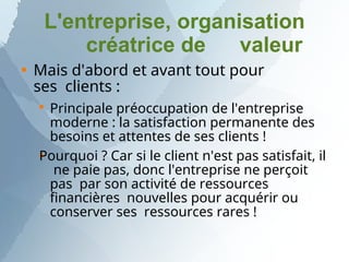 L'entreprise, organisation
créatrice de valeur
 Mais d'abord et avant tout pour
ses clients :


Principale préoccupation de l'entreprise
moderne : la satisfaction permanente des
besoins et attentes de ses clients !
Pourquoi ? Car si le client n'est pas satisfait, il
ne paie pas, donc l'entreprise ne perçoit
pas par son activité de ressources
financières nouvelles pour acquérir ou
conserver ses ressources rares !
 