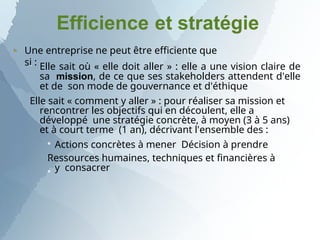 Efficience et stratégie
Une entreprise ne peut être efficiente que
si :

 Elle sait où « elle doit aller » : elle a une vision claire de
sa mission, de ce que ses stakeholders attendent d'elle
et de son mode de gouvernance et d'éthique
Elle sait « comment y aller » : pour réaliser sa mission et
rencontrer les objectifs qui en découlent, elle a
développé une stratégie concrète, à moyen (3 à 5 ans)
et à court terme (1 an), décrivant l'ensemble des :



Actions concrètes à mener Décision à prendre
Ressources humaines, techniques et financières à
y consacrer
 