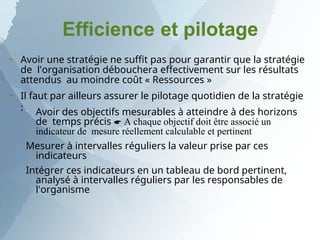 Efficience et pilotage
Avoir une stratégie ne suffit pas pour garantir que la stratégie
de l'organisation débouchera effectivement sur les résultats
attendus au moindre coût « Ressources »
Il faut par ailleurs assurer le pilotage quotidien de la stratégie
:


 Avoir des objectifs mesurables à atteindre à des horizons
de temps précis  A chaque objectif doit être associé un
indicateur de mesure réellement calculable et pertinent
Mesurer à intervalles réguliers la valeur prise par ces
indicateurs
Intégrer ces indicateurs en un tableau de bord pertinent,
analysé à intervalles réguliers par les responsables de
l'organisme
 