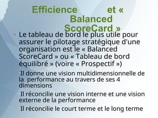Efficience et «
Balanced
ScoreCard »
Le tableau de bord le plus utile pour
assurer le pilotage stratégique d'une
organisation est le « Balanced
ScoreCard » ou « Tableau de bord
équilibré » (voire « Prospectif »)
Il donne une vision multidimensionnelle de
la performance au travers de ses 4
dimensions
Il réconcilie une vision interne et une vision
externe de la performance
Il réconcilie le court terme et le long terme
 