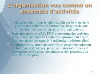 
153
Gérer la valeur pour le client se fait par le biais de la
gestion des activités de l'entreprise du point de vue
exclusif de leur valeur pour le client externe


Dans une optique ABC, l’OC consomme des activités
pour sa réalisation et ces activités consomment à leur
tour les ressources rares (<> méthodes traditionnelles)
L'entreprise est alors vue comme un ensemble cohérent
et homogène de tâches, puis d'activités interreliées et
homogènes entre elles, constitutives des processus de
base de l'entreprise
 