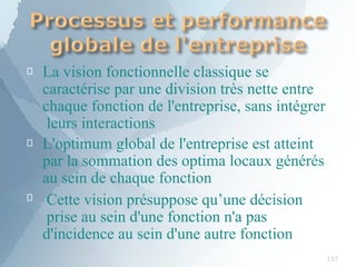 
157

La vision fonctionnelle classique se
caractérise par une division très nette entre
chaque fonction de l'entreprise, sans intégrer
leurs interactions
L'optimum global de l'entreprise est atteint
par la sommation des optima locaux générés
au sein de chaque fonction
 Cette vision présuppose qu’une décision
prise au sein d'une fonction n'a pas
d'incidence au sein d'une autre fonction
 