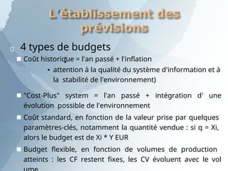  4 types de budgets
:
■ Coût historique = l'an passé + l'inflation
▪ attention à la qualité du système d'information et à
la stabilité de l'environnement)
■ "Cost-Plus" system = l'an passé + intégration d' une
évolution possible de l'environnement
■ Coût standard, en fonction de la valeur prise par quelques
paramètres-clés, notamment la quantité vendue : si q = Xi,
alors le budget est de Xi * Y EUR
■ Budget flexible, en fonction de volumes de production
atteints : les CF restent fixes, les CV évoluent avec le vol
 