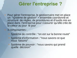 Gérer l'entreprise ?


Pour gérer l'entreprise, le gestionnaire met en place
un “système de gestion” = ensemble coordonné et
structuré de règles, de procédures et d'outils mis en
place dans l'entreprise pour s'assurer qu'elle crée de
la valeur au jour le jour
3 composantes :



Système de contrôle : “on est sur la bonne route”
Système d'information : “nous savons ce que
nous faisons”
Système de pouvoir : “nous savons qui prend
quelle décision”
 