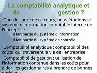 La comptabilité analytique et
de gestion ?
➢
Dans le cadre de ce cours, nous étudions le
système d'information comptable interne de
l'entreprise
➢ Il fait partie du système d'information
➢ Il fait partie du système de contrôle
➢
Comptabilité analytique : comptabilité des
coûts qui traversent la vie de l'entreprise
➢
Comptabilité de gestion : utilisation de
l'information contenue dans les coûts pour
aider les gestionnaires à prendre de bonnes
 