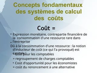 Concepts fondamentaux
des systèmes de calcul
des coûts
Coût =


Expression monétaire, contrepartie financière de
la consommation d'une ressource rare dans
l'entreprise
Dû à la consommation d'une ressource : la notion
d'inducteur de coût (ce qui l'a provoqué) est
capitale !


Coût pour les comptables
= regroupement de charges comptables
Coût d’opportunité pour les économistes
= coût du renoncement à une alternative
 
