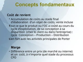 Concepts fondamentaux
Coût de revient



Accumulation de coûts au stade final
d'élaboration d'un objet de coûts, vente incluse
Tout ce que le produit ou l'OC a coûté au cours du
cycle d’exploitation, de sa conception à sa
disparition (chez le client ou dans l'entreprise) :
cycle Conception – Production – Distribution
Lien fort avec les activités principales de Porter

Marge
Différence entre un prix (de marché ou interne)
et un coût, à n'importe quel stade du processus
CPD
 