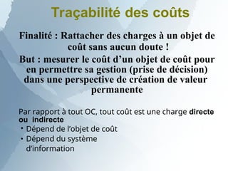 Traçabilité des coûts
Finalité : Rattacher des charges à un objet de
coût sans aucun doute !
But : mesurer le coût d’un objet de coût pour
en permettre sa gestion (prise de décision)
dans une perspective de création de valeur
permanente
Par rapport à tout OC, tout coût est une charge directe
ou indirecte


Dépend de l’objet de coût
Dépend du système
d’information
 