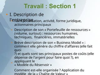 Travail : Section 1
 I. Description de
l'entreprise




Nom, localisation, activité, forme juridique,
actionnaires principaux
Description de son « Portefeuille de ressources »
(volume, surtout) : ressources humaines,
techniques, financières, immatérielles
Brève description de son « Business Model » :
comment elle génère du chiffre d'affaires (elle fait
quoi
?) et quels sont ses principaux postes de coûts (elle
dépense de l'argent pour faire quoi ?), en
appliquant le
« Modèle du Réservoir »
Comment est-elle organisée ? Application du
 