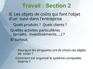 Travail : Section 2

II. Les objets de coûts qui font l'objet
d'un suivi dans l'entreprise




Quels produits ? Quels clients ?
Quelles activités particulières
(projets, investissements, ...) ?
Et surtout,


Pourquoi les dirigeants ont-ils choisi ces objets
de coûts ?
Comment est organisé le système comptable
interne ?
 