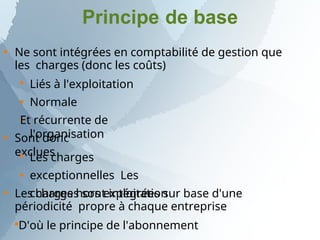 Principe de base

Ne sont intégrées en comptabilité de gestion que
les charges (donc les coûts)



Liés à l'exploitation
Normale
Et récurrente de
l'organisation
 Sont donc
exclues


Les charges
exceptionnelles Les
charges hors exploitation

Les charges sont intégrées sur base d'une
périodicité propre à chaque entreprise

D'où le principe de l'abonnement
 
