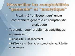 
45
Proximité "philosophique" entre
comptabilité générale et comptabilité
analytique
 Toutefois, deux problèmes spécifiques
apparaissent :
■Périodicité  abonnement
■Référence = législation comptable vs. Réalité
économique
 