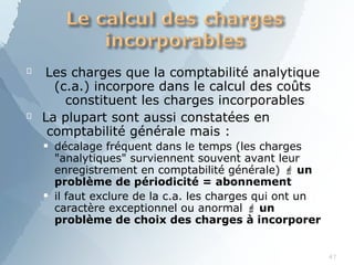 
47
Les charges que la comptabilité analytique
(c.a.) incorpore dans le calcul des coûts
constituent les charges incorporables
 La plupart sont aussi constatées en
comptabilité générale mais :
■
■
décalage fréquent dans le temps (les charges
"analytiques" surviennent souvent avant leur
enregistrement en comptabilité générale)  un
problème de périodicité = abonnement
il faut exclure de la c.a. les charges qui ont un
caractère exceptionnel ou anormal  un
problème de choix des charges à incorporer
 