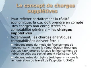 
48
Pour refléter parfaitement la réalité
économique, la c.a. doit prendre en compte
des charges non enregistrées en
comptabilité générale = les charges
supplétives
 Notamment, les charges analytiques
comptabilisées doivent être :
■indépendantes du mode de financement de
l'entreprise = inclure la rémunération théorique
des capitaux propres lorsque le financement de
l'objet de coût est partiellement réalisé sur F.P.
■indépendantes du régime juridique = inclure la
rémunération du travail de l’exploitant (PME)
 