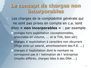 
49
Les charges de la comptabilité générale qui
ne sont pas prises en compte en c.a. sont
dites « non incorporables » : par exemple
■ charges hors exploitation (exceptionnelles,
anormales en volume, ... et la TVA, bien sûr)
■ charges d ’exploitation à caractère non récurrent
(litige avec un salarié, amortissement des F.E. ...)
■ charges d ’exploitation dont le montant ne
correspond pas à l ’estimation de l ’entreprise
(impôts différés, charges liées à des DNA ...)
 