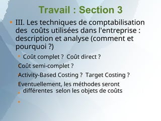 Travail : Section 3

III. Les techniques de comptabilisation
des coûts utilisées dans l'entreprise :
description et analyse (comment et
pourquoi ?)






Coût complet ? Coût direct ?
Coût semi-complet ?
Activity-Based Costing ? Target Costing ?
Eventuellement, les méthodes seront
différentes selon les objets de coûts
 