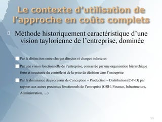 
55
Méthode historiquement caractéristique d’une
vision taylorienne de l’entreprise, dominée
■Par la distinction entre charges directes et charges indirectes
■Par une vision fonctionnelle de l’entreprise, consacrée par une organisation hiérarchique
forte et structurée du contrôle et de la prise de décision dans l’entreprise
■Par la dominance du processus de Conception – Production – Distribution (C-P-D) par
rapport aux autres processus fonctionnels de l’entreprise (GRH, Finance, Infrastructure,
Administration, …)
 