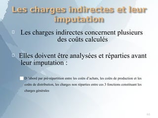 
60
Les charges indirectes concernent plusieurs
des coûts calculés
 Elles doivent être analysées et réparties avant
leur imputation :
■D ’abord par pré-répartition entre les coûts d’achats, les coûts de production et les
coûts de distribution, les charges non réparties entre ces 3 fonctions constituant les
charges générales
 