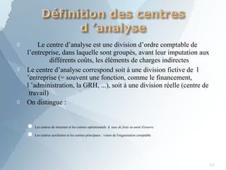 
62
Le centre d’analyse est une division d’ordre comptable de
l’entreprise, dans laquelle sont groupés, avant leur imputation aux
différents coûts, les éléments de charges indirectes


Le centre d’analyse correspond soit à une division fictive de l
’entreprise (= souvent une fonction, comme le financement,
l ’administration, la GRH, ...), soit à une division réelle (centre de
travail)
On distingue :
Les centres de structure et les centres opérationnels  taux de frais ou unité d'oeuvre
■
■ Les centres auxiliaires et les centres principaux : vision de l'organisation comptable
 