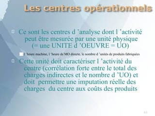 
63
Ce sont les centres d ’analyse dont l ’activité
peut être mesurée par une unité physique
(= une UNITE d ’OEUVRE = UO)

■l ’heure machine, l ’heure de MO directe, le nombre d ’unités de produits fabriquées
Cette unité doit caractériser l ’activité du
centre (corrélation forte entre le total des
charges indirectes et le nombre d ’UO) et
doit permettre une imputation réelle des
charges du centre aux coûts des produits
 