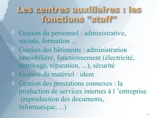 
66

Gestion du personnel : administrative,
sociale, formation ...
Gestion des bâtiments : administration
immobilière, fonctionnement (électricité,
nettoyage, réparation, ...), sécurité


Gestion du matériel : idem
Gestion des prestations connexes : la
production de services internes à l ’entreprise
(reproduction des documents,
informatique, ...)
 