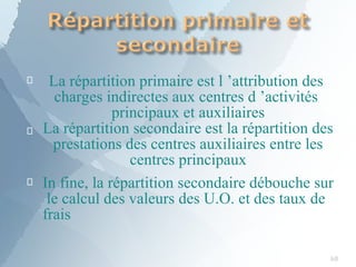 
68

La répartition primaire est l ’attribution des
charges indirectes aux centres d ’activités
principaux et auxiliaires
La répartition secondaire est la répartition des
prestations des centres auxiliaires entre les
centres principaux
 In fine, la répartition secondaire débouche sur
le calcul des valeurs des U.O. et des taux de
frais
 