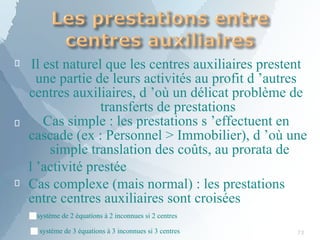 

Il est naturel que les centres auxiliaires prestent
une partie de leurs activités au profit d ’autres
centres auxiliaires, d ’où un délicat problème de
transferts de prestations
Cas simple : les prestations s ’effectuent en
cascade (ex : Personnel > Immobilier), d ’où une
simple translation des coûts, au prorata de

l ’activité prestée
Cas complexe (mais normal) : les prestations
entre centres auxiliaires sont croisées
■système de 2 équations à 2 inconnues si 2 centres
■système de 3 équations à 3 inconnues si 3 centres 73
 
