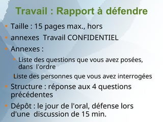 Travail : Rapport à défendre



Taille : 15 pages max., hors
annexes Travail CONFIDENTIEL
Annexes :


Liste des questions que vous avez posées,
dans l'ordre
Liste des personnes que vous avez interrogées


Structure : réponse aux 4 questions
précédentes
Dépôt : le jour de l'oral, défense lors
d'une discussion de 15 min.
 