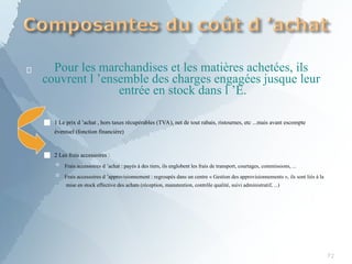  Pour les marchandises et les matières achetées, ils
couvrent l ’ensemble des charges engagées jusque leur
entrée en stock dans l ’E.
■ 1 Le prix d ’achat , hors taxes récupérables (TVA), net de tout rabais, ristournes, etc ...mais avant escompte
éventuel (fonction financière)
■ 2 Les frais accessoires :
 Frais accessoires d ’achat : payés à des tiers, ils englobent les frais de transport, courtages, commissions, ...
 Frais accessoires d ’approvisionnement : regroupés dans un centre « Gestion des approvisionnements », ils sont liés à la
mise en stock effective des achats (réception, manutention, contrôle qualité, suivi administratif, ...)
72
 