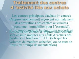 
73
Les centres principaux d'achats (= centres
d'approvisionnement) reçoivent normalement
des prestations des centres auxiliaires
(personnel, immobilier pour l ’essentiel),
d ’où importance de la répartition secondaire
 Les coûts des centres d ’approvisionnements
sont ensuite imputés aux coûts d ’achats des
produits en fonction d ’U.O. (tels que les
volumes de matières achetées) ou de taux de
frais (ex : temps de manutention)
 