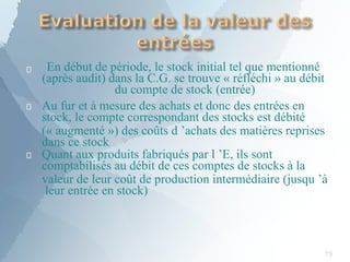 
75
En début de période, le stock initial tel que mentionné
(après audit) dans la C.G. se trouve « réfléchi » au débit
du compte de stock (entrée)


Au fur et à mesure des achats et donc des entrées en
stock, le compte correspondant des stocks est débité
(« augmenté ») des coûts d ’achats des matières reprises
dans ce stock
Quant aux produits fabriqués par l ’E, ils sont
comptabilisés au débit de ces comptes de stocks à la
valeur de leur coût de production intermédiaire (jusqu ’à
leur entrée en stock)
 