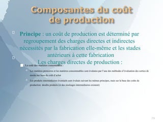 
79

Principe : un coût de production est déterminé par
regroupement des charges directes et indirectes
nécessités par la fabrication elle-même et les stades
antérieurs à cette fabrication
Les charges directes de production :
■ Le coût des matières consommées :
 Les matières premières et les matières consommables sont évaluées par l’une des méthodes d’évaluation des sorties de
stocks sur base du coût d’achat
 Les produits intermédiaires éventuels sont évalués suivant les mêmes principes, mais sur la base des coûts de
production desdits produits (si des stockages intermédiaires existent)
 