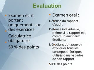 Evaluation



Examen écrit
portant
uniquement sur
des exercices
Calculatrice
obligatoire
50 % des points





Examen oral :
Défense du rapport
d'audit
Défense individuelle,
même si le rapport est
commun aux deux
étudiants
L'étudiant doit pouvoir
expliquer tous les
concepts théoriques
utilisés dans le cadre
de son rapport
50 % des points
 