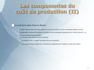 ■Le coût de la main d’œuvre directe :
□La main d’œuvre directe doit être affectée au coût d’un produit ou d’une commande lorsque le travail
correspondant concerne directement ce produit ou cette commande (importance des « bons de travail » ou
d’un suivi administratif des tâches)
□Le coût de la main d’œuvre directe comprend :
▪ Les salaires bruts, y compris les primes diverses éventuelles
▪ Les charges sociales obligatoires et facultatives supportées par l’entreprise en plus des salaires
80
 