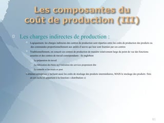 
81
Les charges indirectes de production :

 Logiquement, les charges indirectes des centres de production sont réparties entre les coûts de production des produits ou
des commandes proportionnellement aux unités d’œuvre qui leur sont fournies par ces centres
 Traditionnellement, on conçoit ces centres de production de manière relativement large du point de vue des fonctions
assurées et des centres de travail correspondants : ils englobent
□ La préparation du travail
□ La fabrication des biens ou l’exécution des services proprement dite
□ Le contrôle et les essais ex post
Certaines entreprises y incluent aussi les coûts de stockage des produits intermédiaires, MAIS le stockage des produits finis
en est exclu (il appartient à la fonction « distribution »)
 