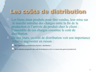 
84
Les biens étant produits pour être vendus, leur mise sur
le marché entraîne des charges entre la fin de la
production et l’arrivée du produit chez le client :
l’ensemble de ces charges constitue le coût de
distribution
 De nos jours, ce coût de distribution voit son importance
relative augmenter en raison :
De l’importance croissante de la fonction « distribution »
■
■ De la réduction progressive des coûts de production au fur et à mesure des gains de productivité
 