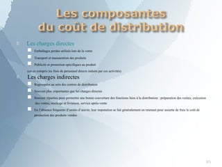
85
Les charges directes
■
■
■
Emballages perdus utilisés lors de la vente
Transport et manutention des produits
Publicité et promotion spécifiques au produit

(en ce compris les frais de personnel directs induits par ces activités)
Les charges indirectes
■
■
■
■
Regroupées au sein des centres de distribution
Souvent plus importantes que les charges directes
Souvent réparties pour permettre une bonne couverture des fonctions liées à la distribution : préparation des ventes, exécution
des ventes, stockage et livraison, service après-vente
En l’absence fréquente d’unités d’œuvre, leur imputation se fait généralement en retenant pour assiette de frais le coût de
production des produits vendus
 